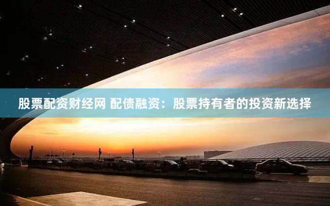 股票配资财经网 配债融资：股票持有者的投资新选择