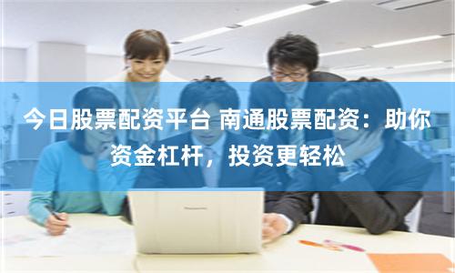 今日股票配资平台 南通股票配资：助你资金杠杆，投资更轻松