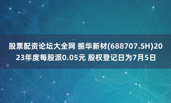 股票配资论坛大全网 振华新材(688707.SH)2023年度每股派0.05元 股权登记日为7月5日