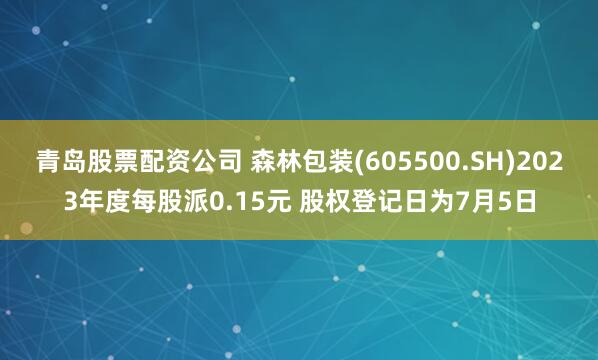 青岛股票配资公司 森林包装(605500.SH)2023年度每股派0.15元 股权登记日为7月5日