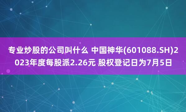 专业炒股的公司叫什么 中国神华(601088.SH)2023年度每股派2.26元 股权登记日为7月5日