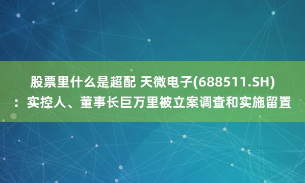 股票里什么是超配 天微电子(688511.SH)：实控人、董事长巨万里被立案调查和实施留置