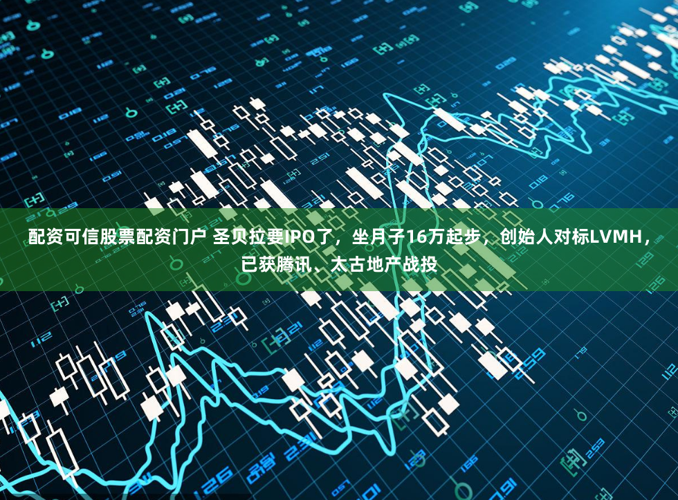 配资可信股票配资门户 圣贝拉要IPO了，坐月子16万起步，创始人对标LVMH，已获腾讯、太古地产战投