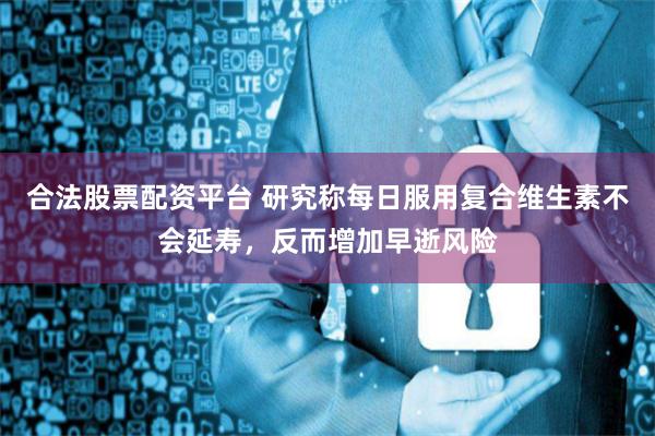 合法股票配资平台 研究称每日服用复合维生素不会延寿，反而增加早逝风险