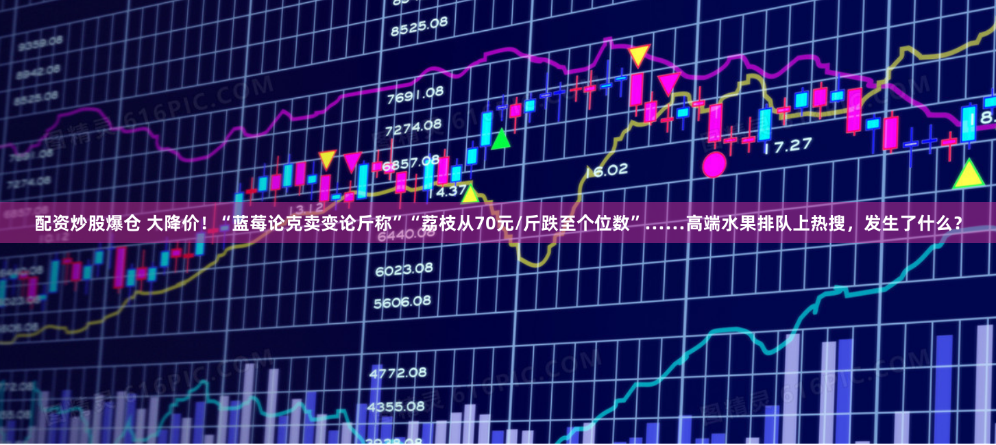 配资炒股爆仓 大降价！“蓝莓论克卖变论斤称”“荔枝从70元/斤跌至个位数”……高端水果排队上热搜，发生了什么？
