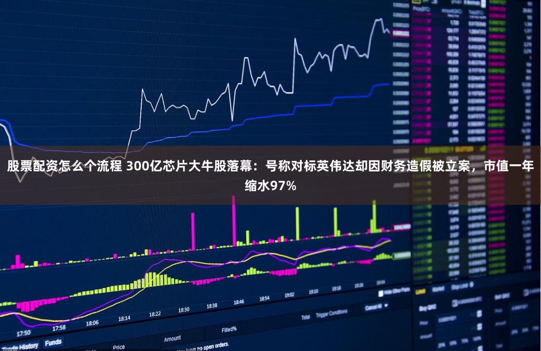 股票配资怎么个流程 300亿芯片大牛股落幕：号称对标英伟达却因财务造假被立案，市值一年缩水97%