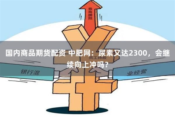 国内商品期货配资 中肥网：尿素又达2300，会继续向上冲吗？