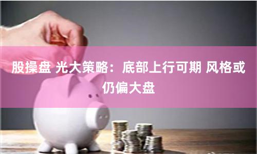 股操盘 光大策略：底部上行可期 风格或仍偏大盘