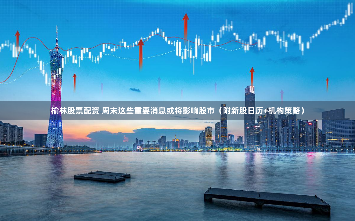 榆林股票配资 周末这些重要消息或将影响股市（附新股日历+机构策略）