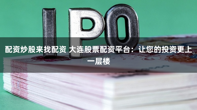 配资炒股来找配资 大连股票配资平台：让您的投资更上一层楼