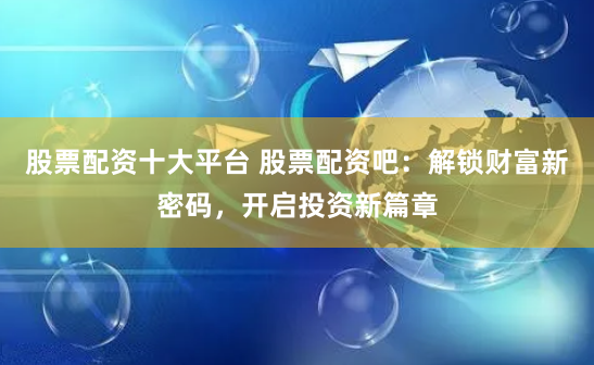 股票配资十大平台 股票配资吧：解锁财富新密码，开启投资新篇章