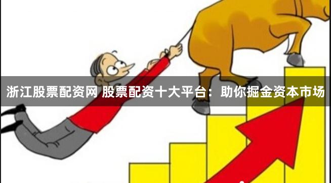 浙江股票配资网 股票配资十大平台：助你掘金资本市场