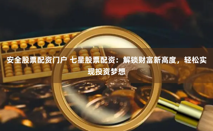 安全股票配资门户 七星股票配资：解锁财富新高度，轻松实现投资梦想