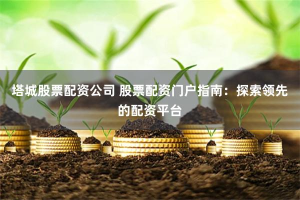 塔城股票配资公司 股票配资门户指南：探索领先的配资平台