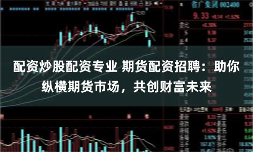 配资炒股配资专业 期货配资招聘：助你纵横期货市场，共创财富未来
