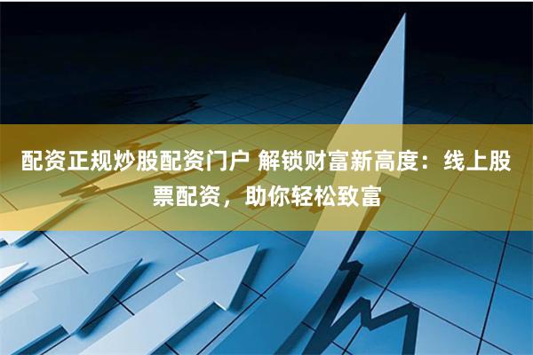 配资正规炒股配资门户 解锁财富新高度：线上股票配资，助你轻松致富