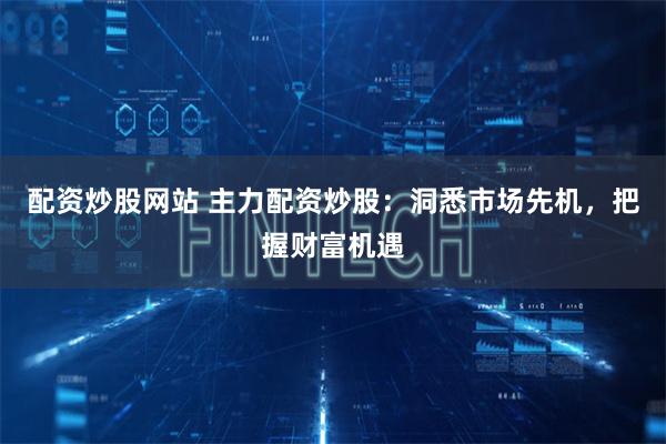 配资炒股网站 主力配资炒股：洞悉市场先机，把握财富机遇