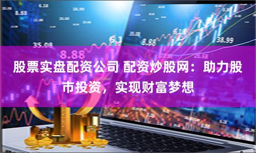 股票实盘配资公司 配资炒股网：助力股市投资，实现财富梦想