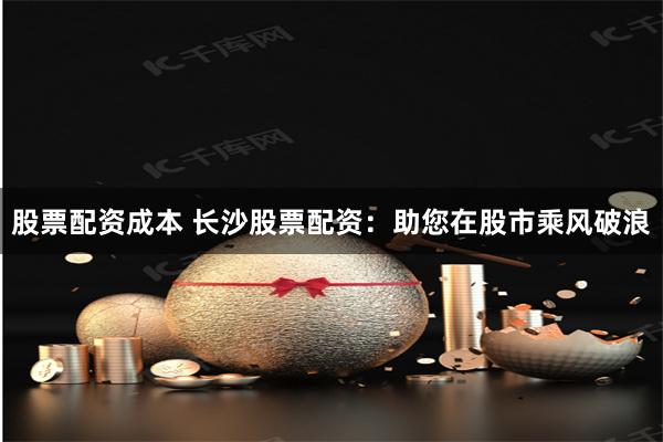 股票配资成本 长沙股票配资:助您在股市乘风破浪