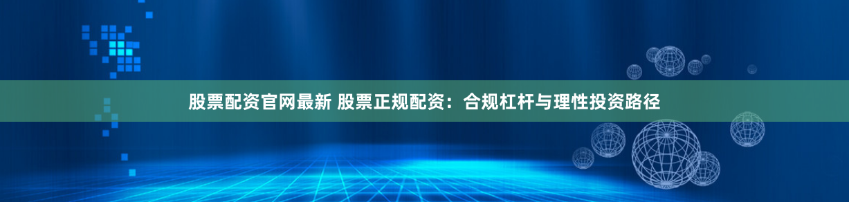 股票配资官网最新 股票正规配资：合规杠杆与理性投资路径
