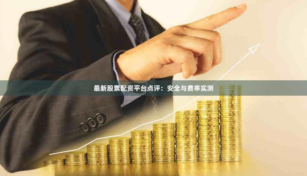 最新股票配资平台点评：安全与费率实测