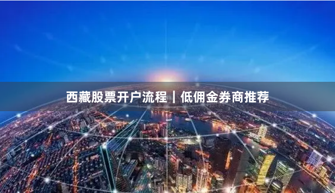 西藏股票开户流程｜低佣金券商推荐